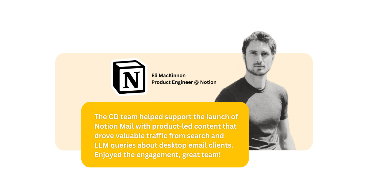 "The CD team helped support the launch of Notion Mail with product-led content that drove valuable traffic from search and LLM queries about desktop email clients. Enjoyed the engagement, great team!" said Eli MacKinnon, Product Engineer at notion, about working with Content Distribution.